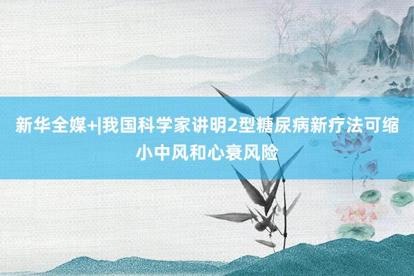 新华全媒+|我国科学家讲明2型糖尿病新疗法可缩小中风和心衰风险