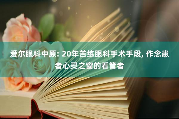 爱尔眼科中原: 20年苦练眼科手术手段, 作念患者心灵之窗的看管者