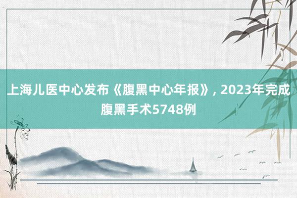 上海儿医中心发布《腹黑中心年报》, 2023年完成腹黑手术5748例