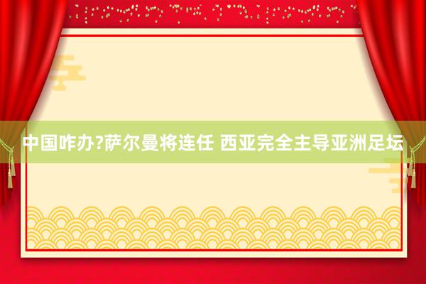 中国咋办?萨尔曼将连任 西亚完全主导亚洲足坛