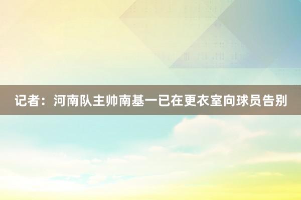 记者：河南队主帅南基一已在更衣室向球员告别