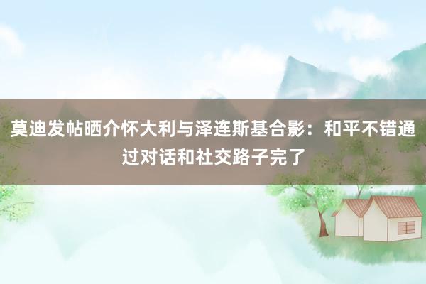 莫迪发帖晒介怀大利与泽连斯基合影：和平不错通过对话和社交路子完了