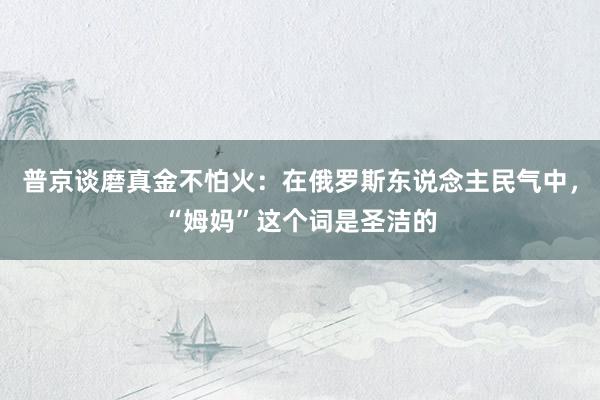 普京谈磨真金不怕火：在俄罗斯东说念主民气中，“姆妈”这个词是圣洁的