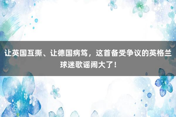 让英国互撕、让德国病笃，这首备受争议的英格兰球迷歌谣闹大了！