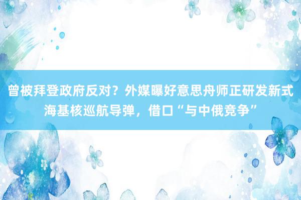 曾被拜登政府反对？外媒曝好意思舟师正研发新式海基核巡航导弹，借口“与中俄竞争”