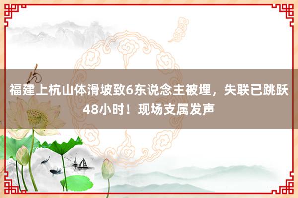 福建上杭山体滑坡致6东说念主被埋，失联已跳跃48小时！现场支属发声