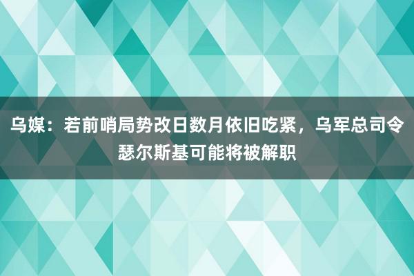 乌媒：若前哨局势改日数月依旧吃紧，乌军总司令瑟尔斯基可能将被解职