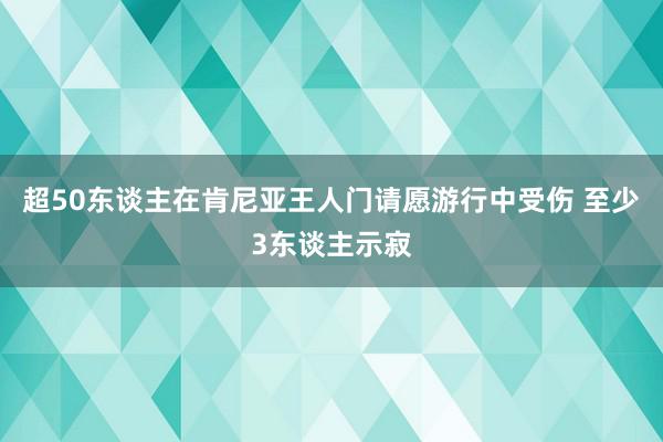 超50东谈主在肯尼亚王人门请愿游行中受伤 至少3东谈主示寂