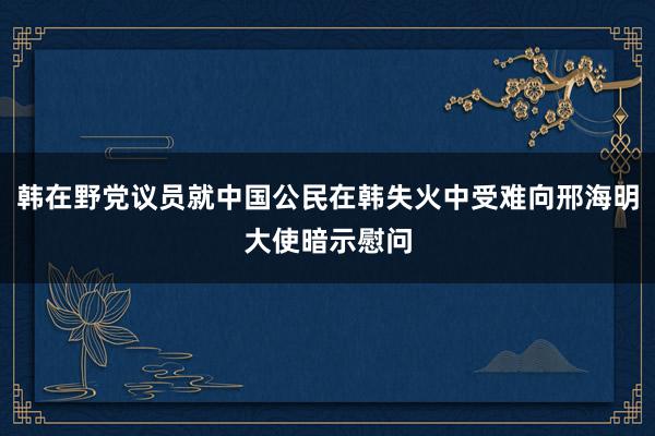 韩在野党议员就中国公民在韩失火中受难向邢海明大使暗示慰问