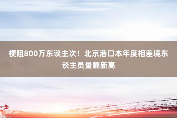 梗阻800万东谈主次！北京港口本年度相差境东谈主员量翻新高