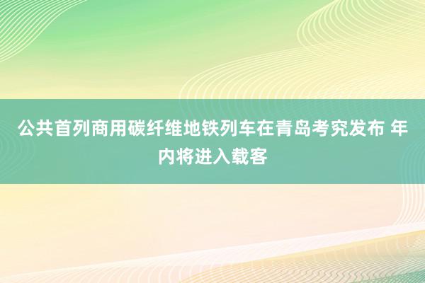 公共首列商用碳纤维地铁列车在青岛考究发布 年内将进入载客