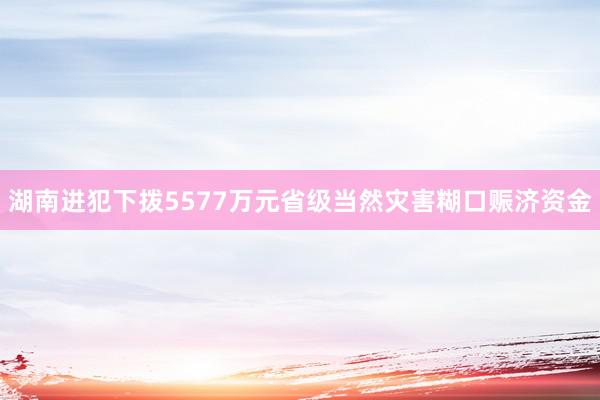 湖南进犯下拨5577万元省级当然灾害糊口赈济资金