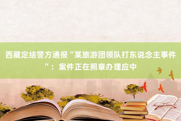 西藏定结警方通报“某旅游团领队打东说念主事件”：案件正在照章办理应中