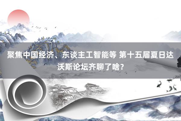 聚焦中国经济、东谈主工智能等 第十五届夏日达沃斯论坛齐聊了啥？