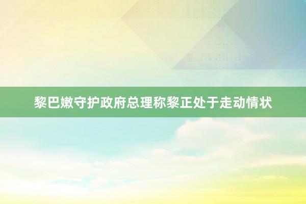 黎巴嫩守护政府总理称黎正处于走动情状