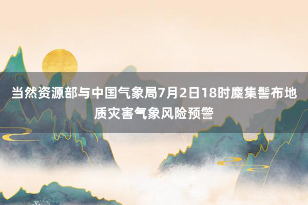 当然资源部与中国气象局7月2日18时麇集髻布地质灾害气象风险预警