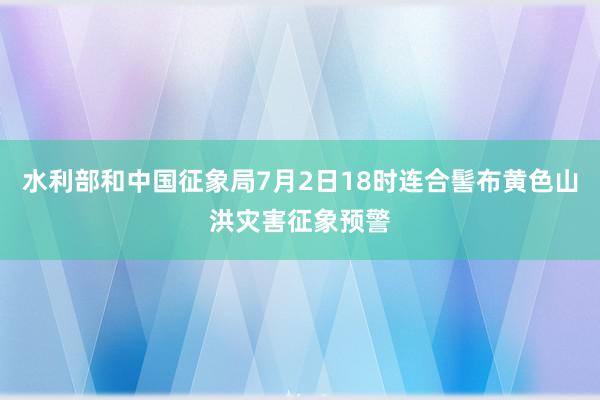 水利部和中国征象局7月2日18时连合髻布黄色山洪灾害征象预警