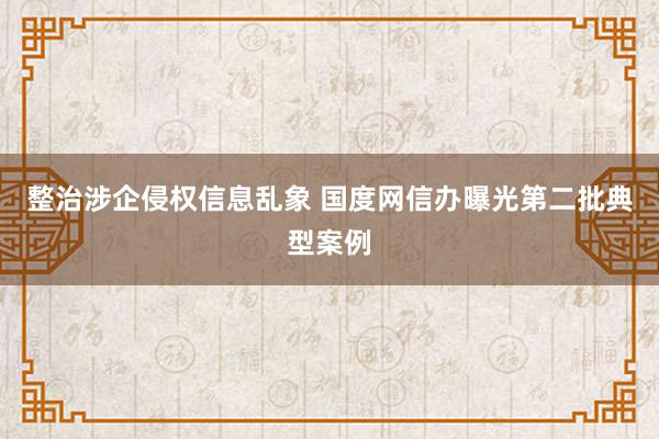 整治涉企侵权信息乱象 国度网信办曝光第二批典型案例