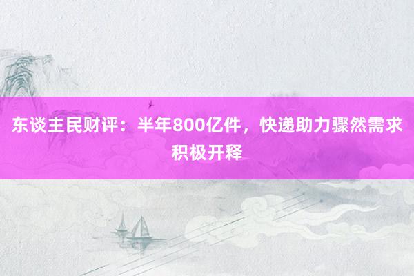 东谈主民财评：半年800亿件，快递助力骤然需求积极开释