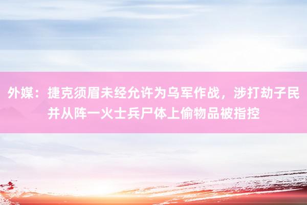 外媒：捷克须眉未经允许为乌军作战，涉打劫子民并从阵一火士兵尸体上偷物品被指控