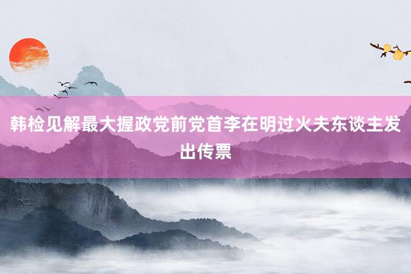 韩检见解最大握政党前党首李在明过火夫东谈主发出传票