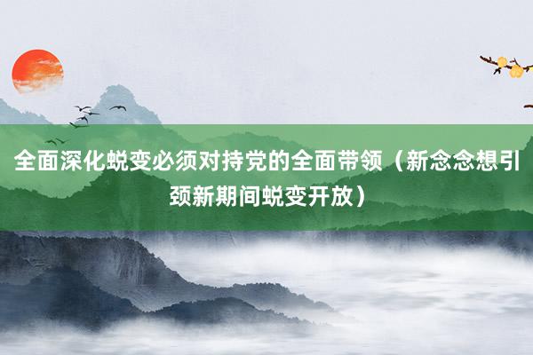 全面深化蜕变必须对持党的全面带领（新念念想引颈新期间蜕变开放）