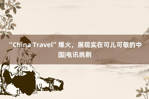 “China Travel”爆火，展现实在可儿可敬的中国|电讯挑剔