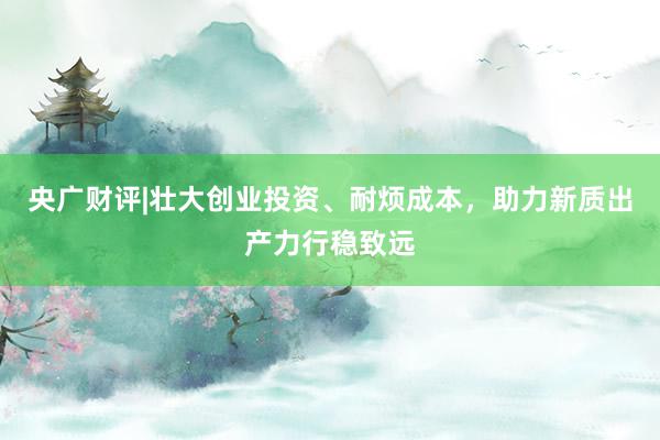 央广财评|壮大创业投资、耐烦成本，助力新质出产力行稳致远