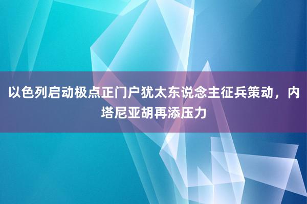 以色列启动极点正门户犹太东说念主征兵策动，内塔尼亚胡再添压力