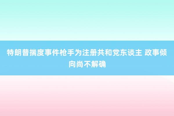 特朗普揣度事件枪手为注册共和党东谈主 政事倾向尚不解确