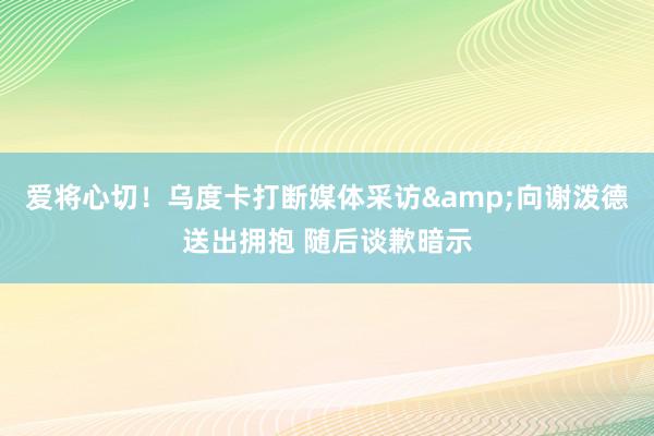 爱将心切！乌度卡打断媒体采访&向谢泼德送出拥抱 随后谈歉暗示