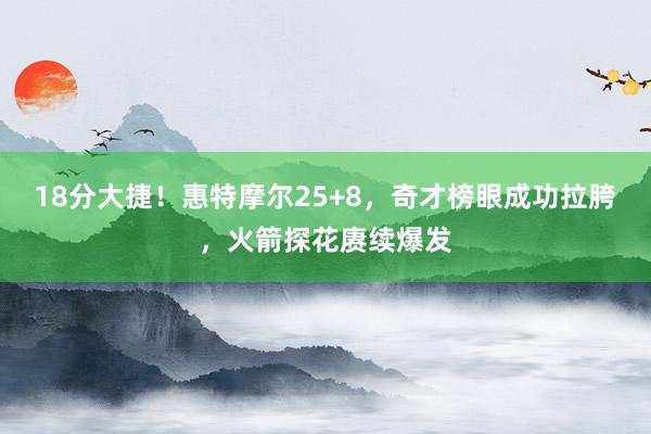 18分大捷！惠特摩尔25+8，奇才榜眼成功拉胯，火箭探花赓续爆发