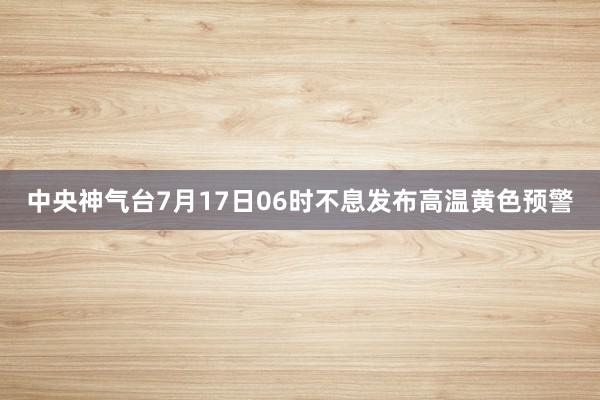 中央神气台7月17日06时不息发布高温黄色预警