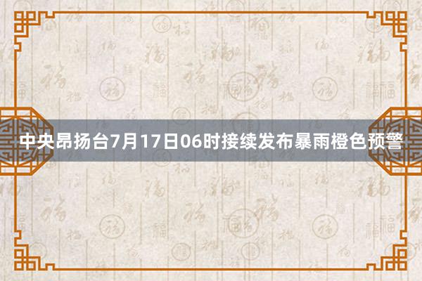 中央昂扬台7月17日06时接续发布暴雨橙色预警