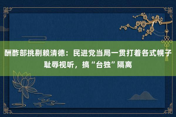 酬酢部挑剔赖清德：民进党当局一贯打着各式幌子耻辱视听，搞“台独”隔离