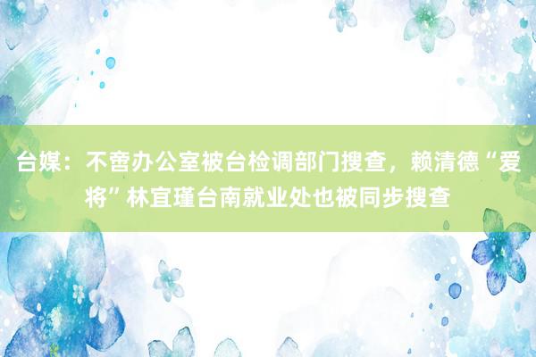 台媒：不啻办公室被台检调部门搜查，赖清德“爱将”林宜瑾台南就业处也被同步搜查