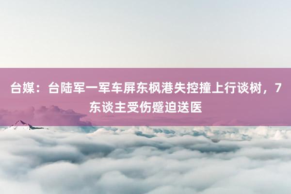 台媒：台陆军一军车屏东枫港失控撞上行谈树，7东谈主受伤蹙迫送医