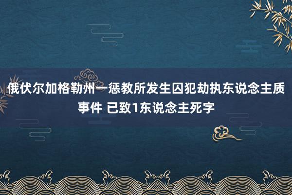 俄伏尔加格勒州一惩教所发生囚犯劫执东说念主质事件 已致1东说念主死字