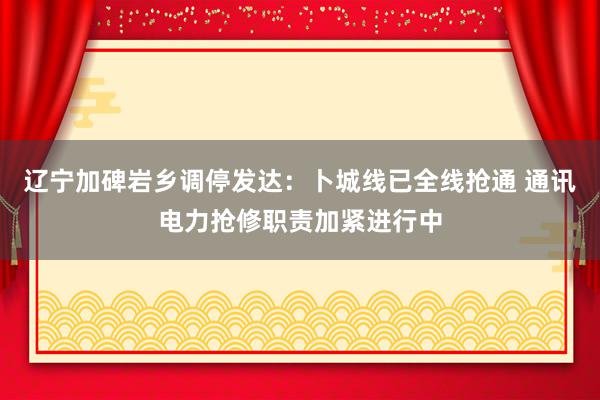 辽宁加碑岩乡调停发达：卜城线已全线抢通 通讯电力抢修职责加紧进行中