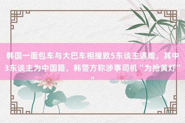 韩国一面包车与大巴车相撞致5东谈主遇难，其中3东谈主为中国籍，韩警方称涉事司机“为抢黄灯”