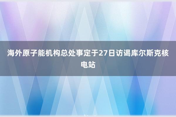 海外原子能机构总处事定于27日访谒库尔斯克核电站