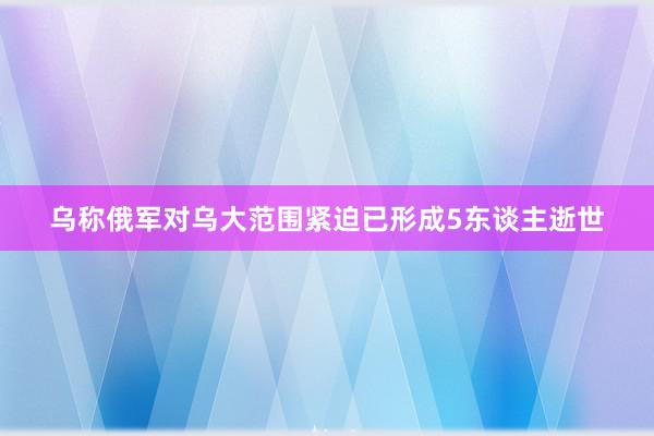 乌称俄军对乌大范围紧迫已形成5东谈主逝世