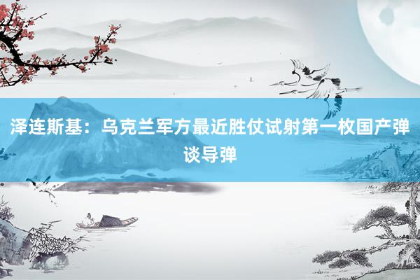 泽连斯基：乌克兰军方最近胜仗试射第一枚国产弹谈导弹