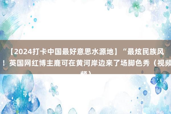 【2024打卡中国最好意思水源地】“最炫民族风”！英国网红博主鹿可在黄河岸边来了场脚色秀（视频）