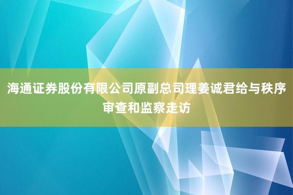 海通证券股份有限公司原副总司理姜诚君给与秩序审查和监察走访