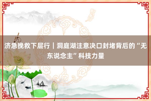 济急挽救下层行｜洞庭湖注意决口封堵背后的“无东说念主”科技力量