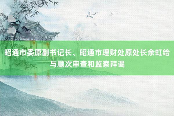 昭通市委原副书记长、昭通市理财处原处长余虹给与顺次审查和监察拜谒