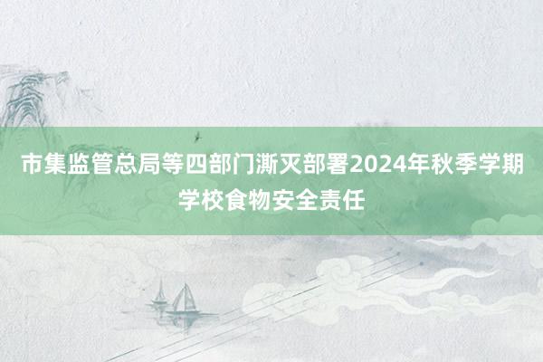 市集监管总局等四部门澌灭部署2024年秋季学期学校食物安全责任