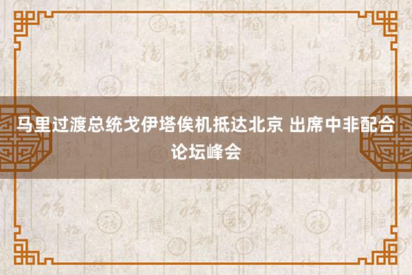 马里过渡总统戈伊塔俟机抵达北京 出席中非配合论坛峰会