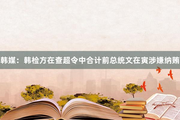 韩媒：韩检方在查超令中合计前总统文在寅涉嫌纳贿